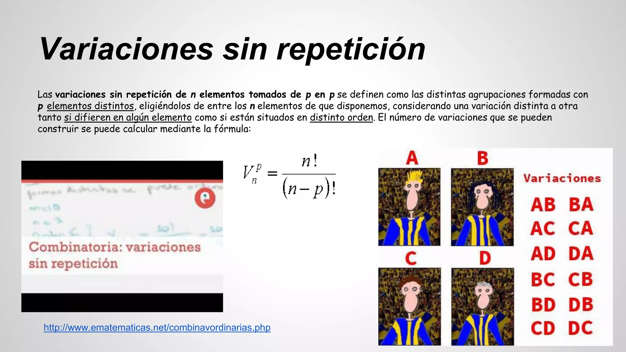 Variaciones sin repetición 
Las variaciones sin repetición de n elementos tomados de p en p se definen como las distintas agrupaciones formadas con 
p elementos distintos, eligiéndolos de entre los n elementos de que disponemos, considerando una variación distinta a otra 
tanto si difieren en algún elemento como si están situados en distinto orden. El número de variaciones que se pueden 
construir se puede calcular mediante la fórmula: 
http://www.ematematicas.net/combinavordinarias.php 
 