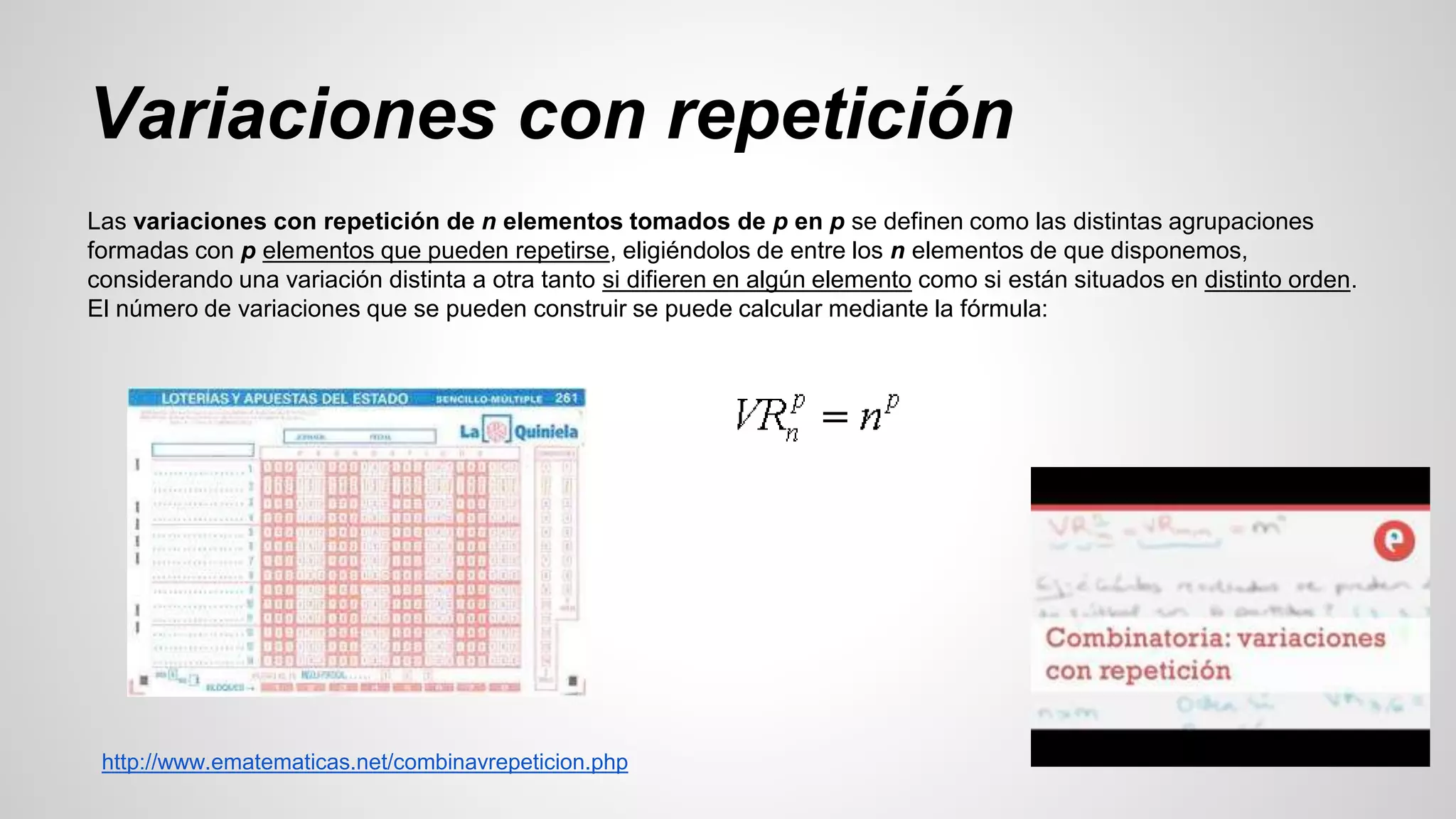 Variaciones con repetición 
Las variaciones con repetición de n elementos tomados de p en p se definen como las distintas agrupaciones 
formadas con p elementos que pueden repetirse, eligiéndolos de entre los n elementos de que disponemos, 
considerando una variación distinta a otra tanto si difieren en algún elemento como si están situados en distinto orden. 
El número de variaciones que se pueden construir se puede calcular mediante la fórmula: 
http://www.ematematicas.net/combinavrepeticion.php 
 