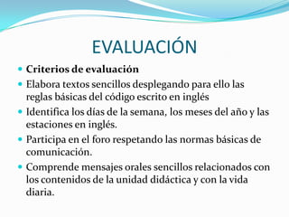 EVALUACIÓNCriterios de evaluaciónElabora textos sencillos desplegando para ello las reglas básicas del código escrito en inglésIdentifica los días de la semana, los meses del año y las estaciones en inglés.Participa en el foro respetando las normas básicas de comunicación.Comprende mensajes orales sencillos relacionados con los contenidos de la unidad didáctica y con la vida diaria.
