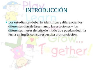 INTRODUCCIÓNLos estudiantes deberán identificar y diferenciar los diferentes días de la semana , las estaciones y los diferentes meses del año de modo que puedan decir la fecha en inglés con su respectiva pronunciación. 