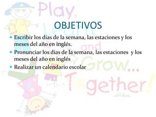 OBJETIVOSEscribir los días de la semana, las estaciones y los meses del año en inglés.Pronunciar los días de la semana, las estaciones y los meses del año en inglésRealizar un calendario escolar