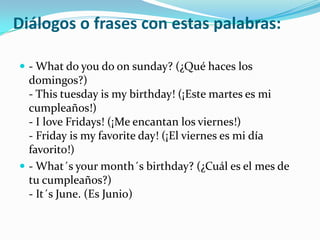 Diálogos o frases con estas palabras:- What do you do onsunday? (¿Qué haces los domingos?)- Thistuesdayis my birthday! (¡Este martes es mi cumpleaños!)- I loveFridays! (¡Me encantan los viernes!)- Friday is my favoriteday! (¡El viernes es mi día favorito!)- What´syourmonth´sbirthday? (¿Cuál es el mes de tu cumpleaños?)- It´s June. (Es Junio)