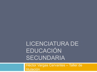 LICENCIATURA DE
EDUCACIÓN
SECUNDARIA
Héctor Vargas Cervantes – Taller de
titulación
 