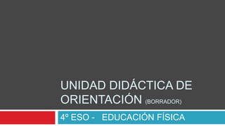 UNIDAD DIDÁCTICA DE
ORIENTACIÓN (BORRADOR)
4º ESO - EDUCACIÓN FÍSICA
 