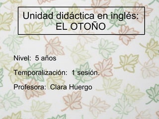 Unidad didáctica en inglés: EL OTOÑO Nivel:  5 años Temporalización:  1 sesión. Profesora:  Clara Huergo 