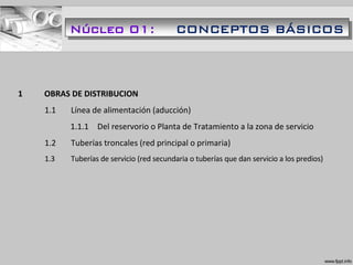 1 OBRAS DE DISTRIBUCION
1.1 Línea de alimentación (aducción)
1.1.1 Del reservorio o Planta de Tratamiento a la zona de servicio
1.2 Tuberías troncales (red principal o primaria)
1.3 Tuberías de servicio (red secundaria o tuberías que dan servicio a los predios)
Núcleo 01: CONCEPTOS BÁSICOS
 