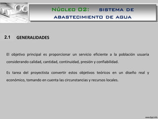 Núcleo 02: sistema de
abastecimiento de agua
1.1 GENERALIDADES
El objetivo principal es proporcionar un servicio eficiente a la población usuaria
considerando calidad, cantidad, continuidad, presión y confiabilidad.
Es tarea del proyectista convertir estos objetivos teóricos en un diseño real y
económico, tomando en cuenta las circunstancias y recursos locales.
2.1
 