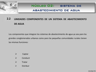 1.1 UNIDADES COMPONENTES DE UN SISTEMA DE ABASTECIMIENTO
DE AGUA
Los componentes que integran los sistemas de abastecimiento de agua ya sea para los
grandes conglomerados urbanos como para las pequeñas comunidades rurales tienen
las mismas funciones:
 Captar
 Conducir
 Tratar
 Distribuir
2.2
Núcleo 02: sistema de
abastecimiento de agua
 