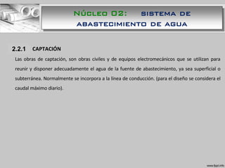 1.1.1 CAPTACIÓN
Las obras de captación, son obras civiles y de equipos electromecánicos que se utilizan para
reunir y disponer adecuadamente el agua de la fuente de abastecimiento, ya sea superficial o
subterránea. Normalmente se incorpora a la línea de conducción. (para el diseño se considera el
caudal máximo diario).
2.2.1
Núcleo 02: sistema de
abastecimiento de agua
 
