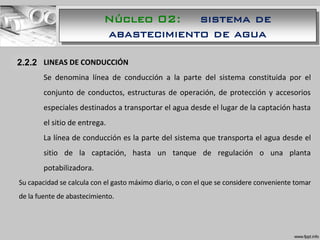 1.1.1 LINEAS DE CONDUCCIÓN
Se denomina línea de conducción a la parte del sistema constituida por el
conjunto de conductos, estructuras de operación, de protección y accesorios
especiales destinados a transportar el agua desde el lugar de la captación hasta
el sitio de entrega.
La línea de conducción es la parte del sistema que transporta el agua desde el
sitio de la captación, hasta un tanque de regulación o una planta
potabilizadora.
Su capacidad se calcula con el gasto máximo diario, o con el que se considere conveniente tomar
de la fuente de abastecimiento.
2.2.2
Núcleo 02: sistema de
abastecimiento de agua
 