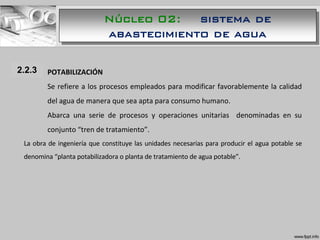 1.1.1 POTABILIZACIÓN
Se refiere a los procesos empleados para modificar favorablemente la calidad
del agua de manera que sea apta para consumo humano.
Abarca una serie de procesos y operaciones unitarias denominadas en su
conjunto “tren de tratamiento”.
La obra de ingeniería que constituye las unidades necesarias para producir el agua potable se
denomina “planta potabilizadora o planta de tratamiento de agua potable”.
2.2.3
Núcleo 02: sistema de
abastecimiento de agua
 