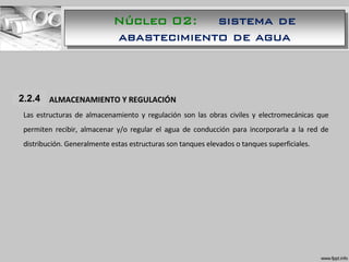 1.1.1 ALMACENAMIENTO Y REGULACIÓN
Las estructuras de almacenamiento y regulación son las obras civiles y electromecánicas que
permiten recibir, almacenar y/o regular el agua de conducción para incorporarla a la red de
distribución. Generalmente estas estructuras son tanques elevados o tanques superficiales.
2.2.4
Núcleo 02: sistema de
abastecimiento de agua
 