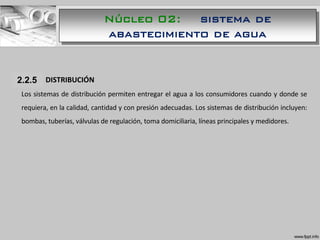 1.1.1 DISTRIBUCIÓN
Los sistemas de distribución permiten entregar el agua a los consumidores cuando y donde se
requiera, en la calidad, cantidad y con presión adecuadas. Los sistemas de distribución incluyen:
bombas, tuberías, válvulas de regulación, toma domiciliaria, líneas principales y medidores.
2.2.5
Núcleo 02: sistema de
abastecimiento de agua
 