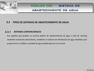 1.1 TIPOS DE SISTEMAS DE ABASTECIMIENTO DE AGUA
1.1.1 SISTEMAS CONVENCIONALES
Son aquellos que brindan un servicio público de abastecimiento de agua a nivel de vivienda
mediante conexiones domiciliarias, mediante un sistema de distribución de agua diseñado para
proporcionar la calidad y cantidad de agua establecidas por las normas.
2.3
2.3.1
Núcleo 02: sistema de
abastecimiento de agua
 
