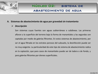 A. Sistemas de abastecimiento de agua por gravedad sin tratamiento
 Descripción
Son sistemas cuyas fuentes son aguas subterráneas o subálveas. Las primeras
afloran a la superficie del terreno bajo la forma de manantiales y las segundas son
captadas por medio de galerías filtrantes. En estos sistemas de abastecimiento, por
ser el agua filtrada en los estratos porosos del subsuelo, la desinfección puede ser
no muy exigente. La particularidad de este tipo de sistema de abastecimiento radica
en la captación, que para casos de manantiales puede ser de ladera o de fondo, y
para galerías filtrantes por drenes superficiales.
Núcleo 02: sistema de
abastecimiento de agua
 