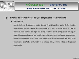 A. Sistemas de abastecimiento de agua por gravedad con tratamiento
 Descripción
Abastecimiento de agua por medio de red de distribución a partir de las fuentes
superficiales que requieren de tratamiento y ubicados en la parte alta de la
localidad. Las fuentes de agua de estos sistemas están compuestas por aguas
superficiales que discurren por canales, acequias, ríos, etc., por lo que requieren ser
clarificadas y desinfectadas. Estos tipos de sistemas están equipados con plantas de
tratamiento diseñadas en función de la calidad física, química y bacteriológica del
agua cruda.
B
Núcleo 02: sistema de
abastecimiento de agua
 