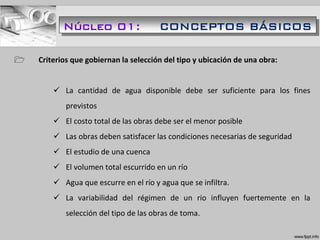  Criterios que gobiernan la selección del tipo y ubicación de una obra:
 La cantidad de agua disponible debe ser suficiente para los fines
previstos
 El costo total de las obras debe ser el menor posible
 Las obras deben satisfacer las condiciones necesarias de seguridad
 El estudio de una cuenca
 El volumen total escurrido en un río
 Agua que escurre en el río y agua que se infiltra.
 La variabilidad del régimen de un rio influyen fuertemente en la
selección del tipo de las obras de toma.
Núcleo 01: CONCEPTOS BÁSICOS
 