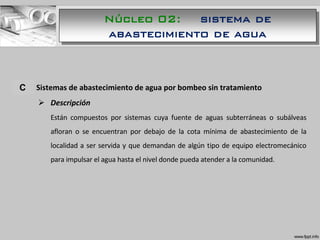 A. Sistemas de abastecimiento de agua por bombeo sin tratamiento
 Descripción
Están compuestos por sistemas cuya fuente de aguas subterráneas o subálveas
afloran o se encuentran por debajo de la cota mínima de abastecimiento de la
localidad a ser servida y que demandan de algún tipo de equipo electromecánico
para impulsar el agua hasta el nivel donde pueda atender a la comunidad.
C
Núcleo 02: sistema de
abastecimiento de agua
 