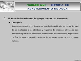 A. Sistemas de abastecimiento de agua por bombeo con tratamiento
 Descripción
Son sistemas cuyas fuentes de agua son superficiales y ubicadas por debajo del nivel
de las localidades a ser atendidas y requieren de estaciones elevadoras para
impulsar el agua hasta el nivel donde pueda atender a la comunidad y de plantas de
clarificación para el acondicionamiento de las aguas crudas para el consumo
humano.
D
Núcleo 02: sistema de
abastecimiento de agua
 
