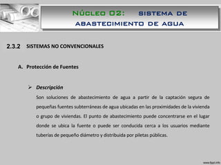 1.1.1 SISTEMAS NO CONVENCIONALES
A. Protección de Fuentes
 Descripción
Son soluciones de abastecimiento de agua a partir de la captación segura de
pequeñas fuentes subterráneas de agua ubicadas en las proximidades de la vivienda
o grupo de viviendas. El punto de abastecimiento puede concentrarse en el lugar
donde se ubica la fuente o puede ser conducida cerca a los usuarios mediante
tuberías de pequeño diámetro y distribuida por piletas públicas.
2.3.2
Núcleo 02: sistema de
abastecimiento de agua
 