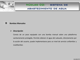 A. Bombas Manuales
 Descripción
Consta de un pozo equipado con una bomba manual sobre una plataforma
sanitariamente protegida. Permite obtener el agua del subsuelo, directamente por
la acción del usuario, puede implementarse para un nivel de servicio unifamiliar y
multifamiliar.
B
Núcleo 02: sistema de
abastecimiento de agua
 