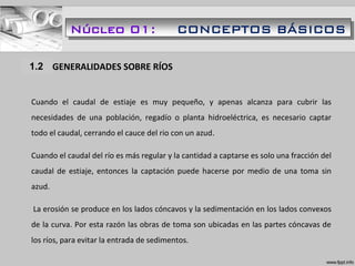 1.1 GENERALIDADES SOBRE RÍOS
Cuando el caudal de estiaje es muy pequeño, y apenas alcanza para cubrir las
necesidades de una población, regadío o planta hidroeléctrica, es necesario captar
todo el caudal, cerrando el cauce del rio con un azud.
Cuando el caudal del río es más regular y la cantidad a captarse es solo una fracción del
caudal de estiaje, entonces la captación puede hacerse por medio de una toma sin
azud.
La erosión se produce en los lados cóncavos y la sedimentación en los lados convexos
de la curva. Por esta razón las obras de toma son ubicadas en las partes cóncavas de
los ríos, para evitar la entrada de sedimentos.
1.2
Núcleo 01: CONCEPTOS BÁSICOS
 