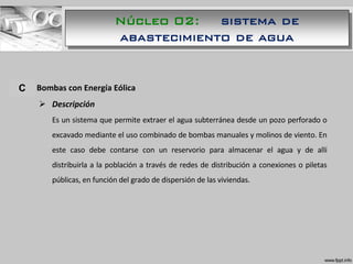 A. Bombas con Energía Eólica
 Descripción
Es un sistema que permite extraer el agua subterránea desde un pozo perforado o
excavado mediante el uso combinado de bombas manuales y molinos de viento. En
este caso debe contarse con un reservorio para almacenar el agua y de allí
distribuirla a la población a través de redes de distribución a conexiones o piletas
públicas, en función del grado de dispersión de las viviendas.
C
Núcleo 02: sistema de
abastecimiento de agua
 