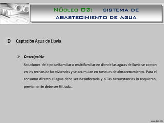 A. Captación Agua de Lluvia
 Descripción
Soluciones del tipo unifamiliar o multifamiliar en donde las aguas de lluvia se captan
en los techos de las viviendas y se acumulan en tanques de almacenamiento. Para el
consumo directo el agua debe ser desinfectada y si las circunstancias lo requieran,
previamente debe ser filtrada..
D
Núcleo 02: sistema de
abastecimiento de agua
 