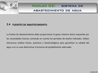 1.1 FUENTES DE ABASTECIMIENTO
La fuente de abastecimiento debe proporcionar el gasto máximo diario requerido por
las necesidades futuras, tomando en cuenta los periodos de diseño indicados. Deben
efectuarse análisis físicos, químicos y bacteriológicos para garantizar la calidad del
agua o en su caso determinar el proceso de potabilización adecuado.
2.4
Núcleo 02: sistema de
abastecimiento de agua
 