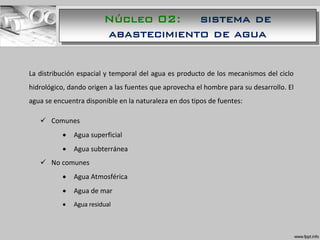 La distribución espacial y temporal del agua es producto de los mecanismos del ciclo
hidrológico, dando origen a las fuentes que aprovecha el hombre para su desarrollo. El
agua se encuentra disponible en la naturaleza en dos tipos de fuentes:
 Comunes
 Agua superficial
 Agua subterránea
 No comunes
 Agua Atmosférica
 Agua de mar
 Agua residual
Núcleo 02: sistema de
abastecimiento de agua
 