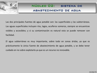 Las dos principales fuentes de agua potable son: las superficiales y las subterráneas.
Las aguas superficiales incluyen ríos, lagos, acuíferos someros, siempre se encuentran
visibles y accesibles; y si su contaminación es natural esta se puede remover con
facilidad.
El agua subterránea es muy importante, sobre todo en zonas áridas, ya que es
prácticamente la única fuente de abastecimiento de agua potable, y se debe tener
cuidado en no sobre explotarla ya que es un recurso no renovable.
Núcleo 02: sistema de
abastecimiento de agua
 