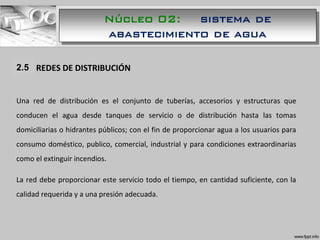 1.1 REDES DE DISTRIBUCIÓN
Una red de distribución es el conjunto de tuberías, accesorios y estructuras que
conducen el agua desde tanques de servicio o de distribución hasta las tomas
domiciliarias o hidrantes públicos; con el fin de proporcionar agua a los usuarios para
consumo doméstico, publico, comercial, industrial y para condiciones extraordinarias
como el extinguir incendios.
La red debe proporcionar este servicio todo el tiempo, en cantidad suficiente, con la
calidad requerida y a una presión adecuada.
2.5
Núcleo 02: sistema de
abastecimiento de agua
 
