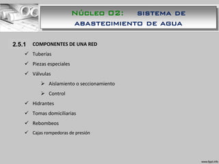 1.1.1 COMPONENTES DE UNA RED
 Tuberías
 Piezas especiales
 Válvulas
 Aislamiento o seccionamiento
 Control
 Hidrantes
 Tomas domiciliarias
 Rebombeos
 Cajas rompedoras de presión
2.5.1
Núcleo 02: sistema de
abastecimiento de agua
 
