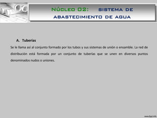 A. Tuberías
Se le llama así al conjunto formado por los tubos y sus sistemas de unión o ensamble. La red de
distribución está formada por un conjunto de tuberías que se unen en diversos puntos
denominados nudos o uniones.
Núcleo 02: sistema de
abastecimiento de agua
 