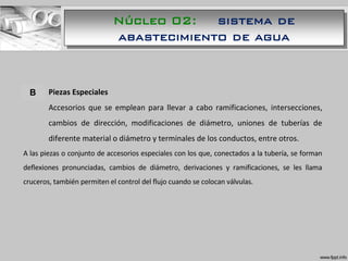 A. Piezas Especiales
Accesorios que se emplean para llevar a cabo ramificaciones, intersecciones,
cambios de dirección, modificaciones de diámetro, uniones de tuberías de
diferente material o diámetro y terminales de los conductos, entre otros.
A las piezas o conjunto de accesorios especiales con los que, conectados a la tubería, se forman
deflexiones pronunciadas, cambios de diámetro, derivaciones y ramificaciones, se les llama
cruceros, también permiten el control del flujo cuando se colocan válvulas.
B
Núcleo 02: sistema de
abastecimiento de agua
 