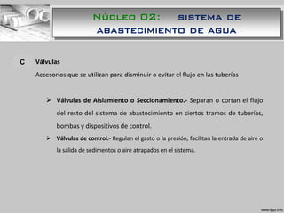 A. Válvulas
Accesorios que se utilizan para disminuir o evitar el flujo en las tuberías
 Válvulas de Aislamiento o Seccionamiento.- Separan o cortan el flujo
del resto del sistema de abastecimiento en ciertos tramos de tuberías,
bombas y dispositivos de control.
 Válvulas de control.- Regulan el gasto o la presión, facilitan la entrada de aire o
la salida de sedimentos o aire atrapados en el sistema.
C
Núcleo 02: sistema de
abastecimiento de agua
 