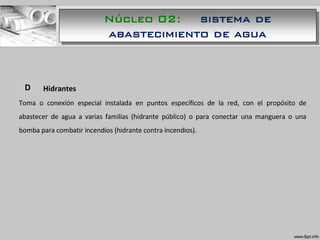 A. Hidrantes
Toma o conexión especial instalada en puntos específicos de la red, con el propósito de
abastecer de agua a varias familias (hidrante público) o para conectar una manguera o una
bomba para combatir incendios (hidrante contra incendios).
D
Núcleo 02: sistema de
abastecimiento de agua
 