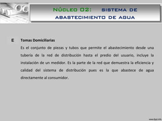A. Tomas Domiciliarias
Es el conjunto de piezas y tubos que permite el abastecimiento desde una
tubería de la red de distribución hasta el predio del usuario, incluye la
instalación de un medidor. Es la parte de la red que demuestra la eficiencia y
calidad del sistema de distribución pues es la que abastece de agua
directamente al consumidor.
E
Núcleo 02: sistema de
abastecimiento de agua
 