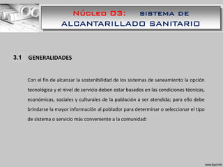 Núcleo 03: sistema de
ALCANTARILLADO SANITARIO
1.1 GENERALIDADES
Con el fin de alcanzar la sostenibilidad de los sistemas de saneamiento la opción
tecnológica y el nivel de servicio deben estar basados en las condiciones técnicas,
económicas, sociales y culturales de la población a ser atendida; para ello debe
brindarse la mayor información al poblador para determinar o seleccionar el tipo
de sistema o servicio más conveniente a la comunidad:
3.1
 
