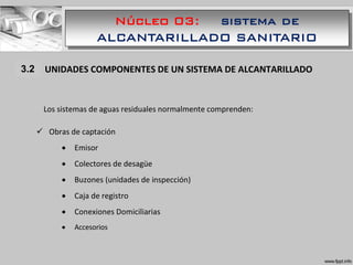 Núcleo 03: sistema de
ALCANTARILLADO SANITARIO
1.1 UNIDADES COMPONENTES DE UN SISTEMA DE ALCANTARILLADO
Los sistemas de aguas residuales normalmente comprenden:
 Obras de captación
 Emisor
 Colectores de desagüe
 Buzones (unidades de inspección)
 Caja de registro
 Conexiones Domiciliarias
 Accesorios
3.2
 