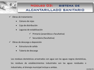 Núcleo 03: sistema de
ALCANTARILLADO SANITARIO
 Obras de tratamiento
 Cámara de rejas
 Caja de distribución
 Lagunas de estabilización
 Primaria (anaeróbica o facultativa)
 Secundaria (facultativa)
 Obras de descarga o deposición
 Estructura de salida
 Tubería de descarga
Los residuos domésticos arrastrados con agua son las aguas negras domésticas,
los residuos de establecimientos industriales son las aguas residuales o
industriales, el drenaje municipal incluye a ambas.
 