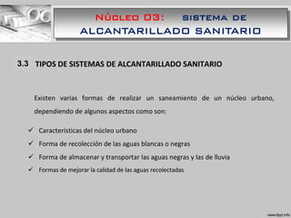 Núcleo 03: sistema de
ALCANTARILLADO SANITARIO
1.1 TIPOS DE SISTEMAS DE ALCANTARILLADO SANITARIO
Existen varias formas de realizar un saneamiento de un núcleo urbano,
dependiendo de algunos aspectos como son:
 Características del núcleo urbano
 Forma de recolección de las aguas blancas o negras
 Forma de almacenar y transportar las aguas negras y las de lluvia
 Formas de mejorar la calidad de las aguas recolectadas
3.3
 