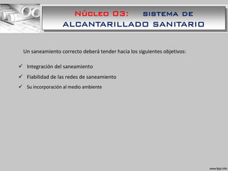 Núcleo 03: sistema de
ALCANTARILLADO SANITARIO
Un saneamiento correcto deberá tender hacia los siguientes objetivos:
 Integración del saneamiento
 Fiabilidad de las redes de saneamiento
 Su incorporación al medio ambiente
 