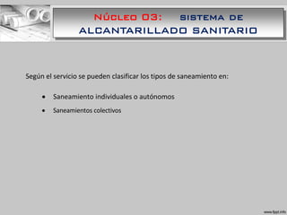 Núcleo 03: sistema de
ALCANTARILLADO SANITARIO
Según el servicio se pueden clasificar los tipos de saneamiento en:
 Saneamiento individuales o autónomos
 Saneamientos colectivos
 