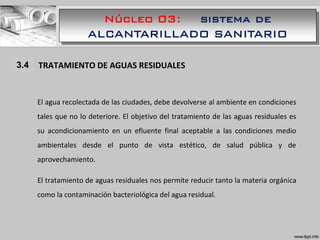 Núcleo 03: sistema de
ALCANTARILLADO SANITARIO
1.1 TRATAMIENTO DE AGUAS RESIDUALES
El agua recolectada de las ciudades, debe devolverse al ambiente en condiciones
tales que no lo deteriore. El objetivo del tratamiento de las aguas residuales es
su acondicionamiento en un efluente final aceptable a las condiciones medio
ambientales desde el punto de vista estético, de salud pública y de
aprovechamiento.
El tratamiento de aguas residuales nos permite reducir tanto la materia orgánica
como la contaminación bacteriológica del agua residual.
3.4
 