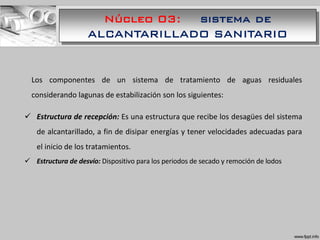 Núcleo 03: sistema de
ALCANTARILLADO SANITARIO
Los componentes de un sistema de tratamiento de aguas residuales
considerando lagunas de estabilización son los siguientes:
 Estructura de recepción: Es una estructura que recibe los desagües del sistema
de alcantarillado, a fin de disipar energías y tener velocidades adecuadas para
el inicio de los tratamientos.
 Estructura de desvío: Dispositivo para los periodos de secado y remoción de lodos
 