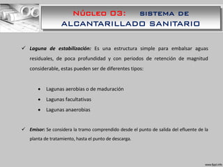 Núcleo 03: sistema de
ALCANTARILLADO SANITARIO
 Laguna de estabilización: Es una estructura simple para embalsar aguas
residuales, de poca profundidad y con periodos de retención de magnitud
considerable, estas pueden ser de diferentes tipos:
 Lagunas aerobias o de maduración
 Lagunas facultativas
 Lagunas anaerobias
 Emisor: Se considera la tramo comprendido desde el punto de salida del efluente de la
planta de tratamiento, hasta el punto de descarga.
 