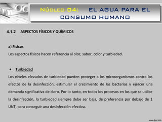 Núcleo 04: EL AGUA PARA EL
CONSUMO HUMANO
1.1.1 ASPECTOS FÍSICOS Y QUÍMICOS
a) Físicos
Los aspectos físicos hacen referencia al olor, sabor, color y turbiedad.
 Turbiedad
Los niveles elevados de turbiedad pueden proteger a los microorganismos contra los
efectos de la desinfección, estimular el crecimiento de las bacterias y ejercer una
demanda significativa de cloro. Por lo tanto, en todos los procesos en los que se utilice
la desinfección, la turbiedad siempre debe ser baja, de preferencia por debajo de 1
UNT, para conseguir una desinfección efectiva.
4.1.2
 