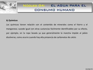 Núcleo 04: EL AGUA PARA EL
CONSUMO HUMANO
b) Químicos
Los químicos tienen relación con el contenido de minerales como el hierro y el
manganeso; sucede igual con otras sustancias fácilmente identificables por su efecto,
por ejemplo, en la ropa lavada ya que generalmente la mancha impide al jabón
disolverse, como ocurre cuando hay alta presencia de carbonatos de calcio.
 
