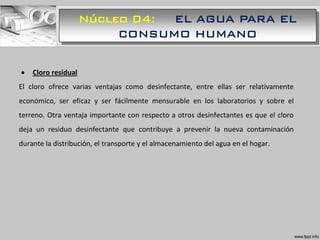 Núcleo 04: EL AGUA PARA EL
CONSUMO HUMANO
 Cloro residual
El cloro ofrece varias ventajas como desinfectante, entre ellas ser relativamente
económico, ser eficaz y ser fácilmente mensurable en los laboratorios y sobre el
terreno. Otra ventaja importante con respecto a otros desinfectantes es que el cloro
deja un residuo desinfectante que contribuye a prevenir la nueva contaminación
durante la distribución, el transporte y el almacenamiento del agua en el hogar.
 